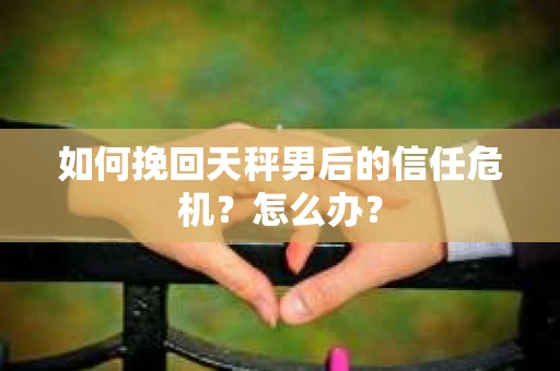 如何挽回天秤男后的信任危机?怎么办? 如何挽回天秤男后的信任危机?怎么办?
