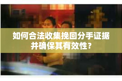 如何合法收集挽回分手证据并确保其有效性？
