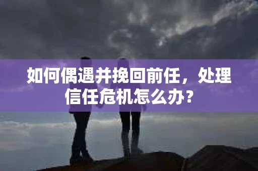 如何偶遇并挽回前任，处理信任危机怎么办？