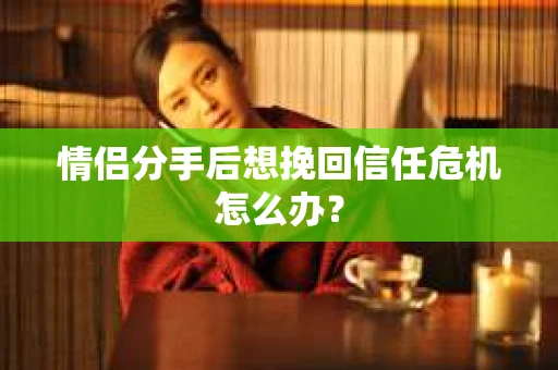 情侣分手后想挽回信任危机怎么办？