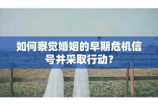 如何察觉婚姻的早期危机信号并采取行动？