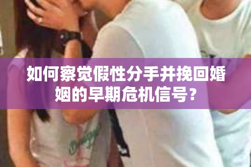 如何察觉假性分手并挽回婚姻的早期危机信号？