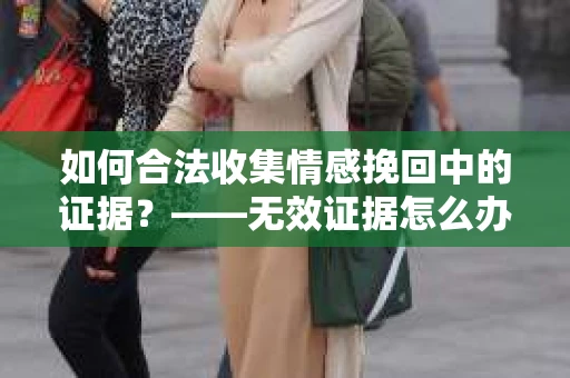 如何合法收集情感挽回中的证据？——无效证据怎么办？