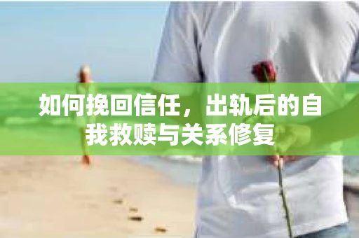 如何挽回信任，出轨后的自我救赎与关系修复