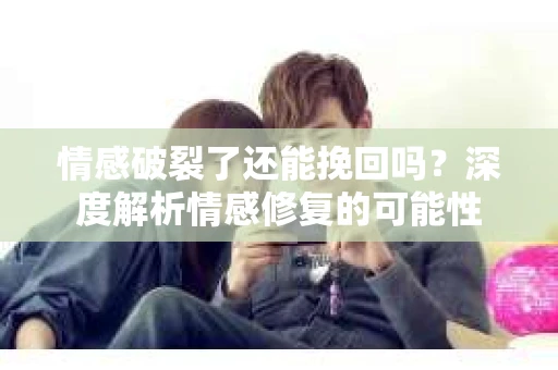 情感破裂了还能挽回吗？深度解析情感修复的可能性