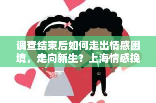 调查结束后如何走出情感困境，走向新生？上海情感挽回婚姻公司给出的专业建议