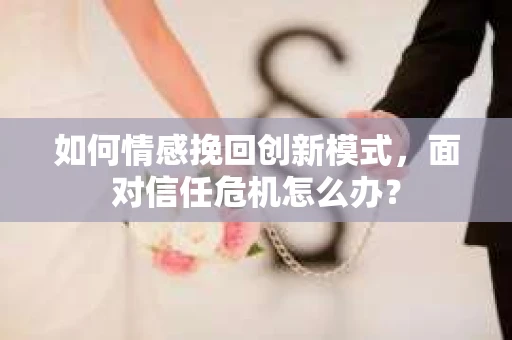 如何情感挽回创新模式，面对信任危机怎么办？
