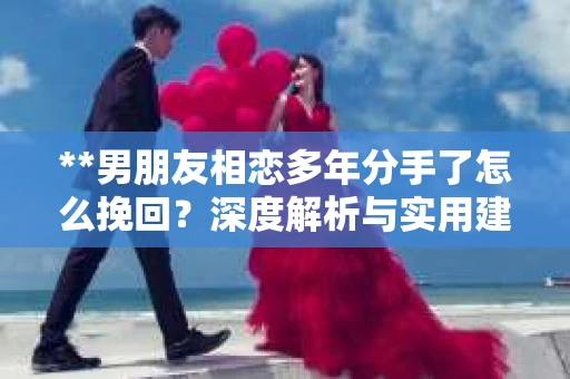 **男朋友相恋多年分手了怎么挽回？深度解析与实用建议**