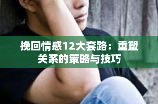 挽回情感12大套路：重塑关系的策略与技巧