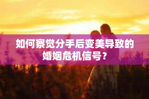 如何察觉分手后变美导致的婚姻危机信号？