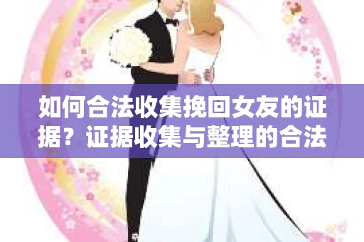 如何合法收集挽回女友的证据？证据收集与整理的合法策略怎么办？