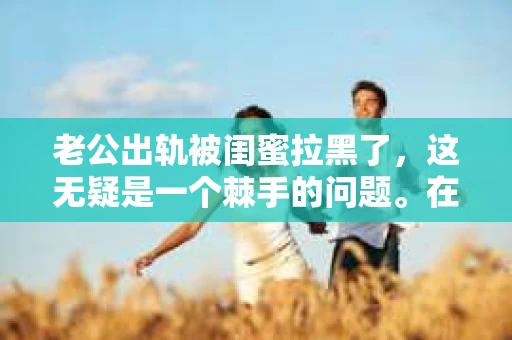老公出轨被闺蜜拉黑了，这无疑是一个棘手的问题。在这个问题上，我想要和大家分享一下我的看法和经历，希望能给大家带来一些启示。