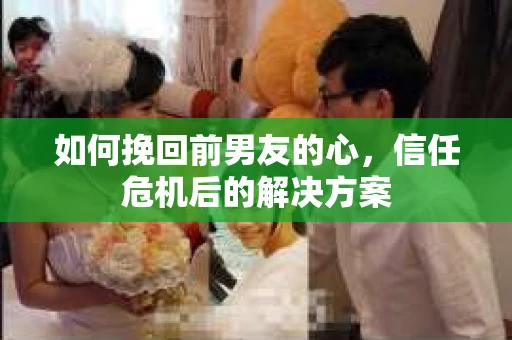 如何挽回前男友的心，信任危机后的解决方案