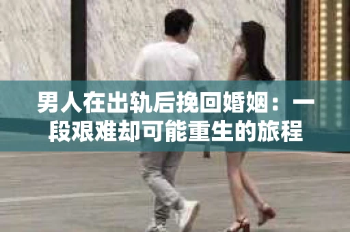 男人在出轨后挽回婚姻：一段艰难却可能重生的旅程