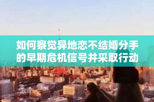 如何察觉异地恋不结婚分手的早期危机信号并采取行动？