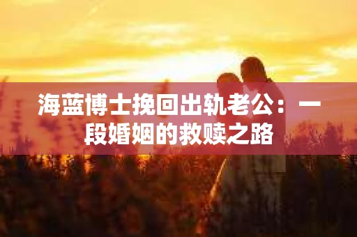 海蓝博士挽回出轨老公：一段婚姻的救赎之路