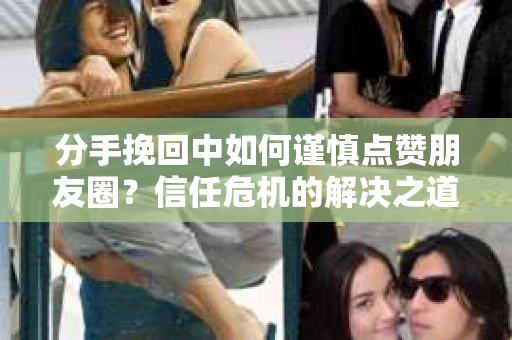 分手挽回中如何谨慎点赞朋友圈？信任危机的解决之道