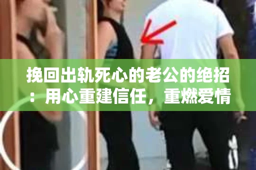 挽回出轨死心的老公的绝招：用心重建信任，重燃爱情火花