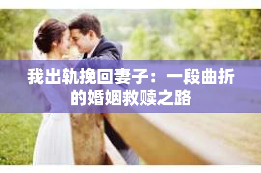 我出轨挽回妻子：一段曲折的婚姻救赎之路