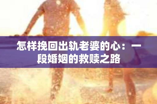 怎样挽回出轨老婆的心：一段婚姻的救赎之路