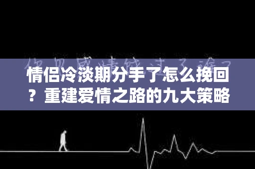 情侣冷淡期分手了怎么挽回？重建爱情之路的九大策略