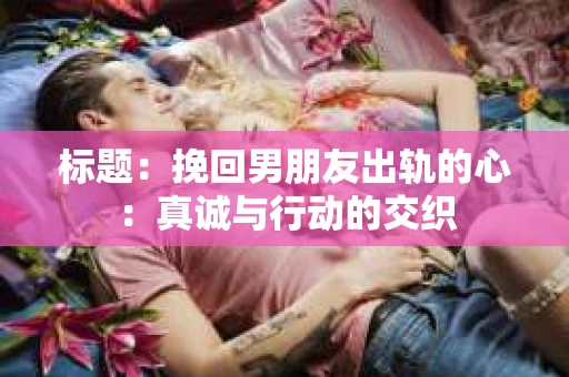标题：挽回男朋友出轨的心：真诚与行动的交织