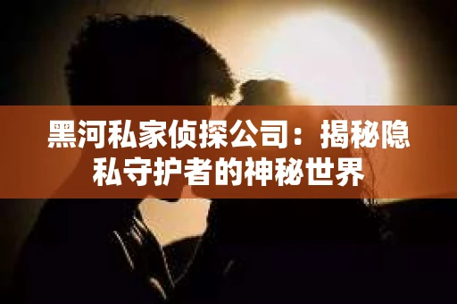 黑河私家侦探公司：揭秘隐私守护者的神秘世界