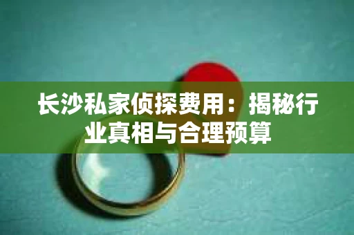 长沙私家侦探费用：揭秘行业真相与合理预算