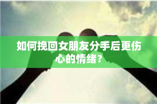 如何挽回女朋友分手后更伤心的情绪？