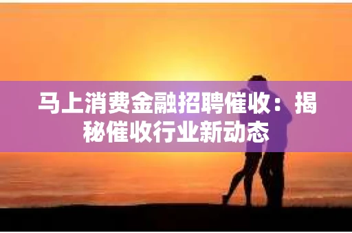 马上消费金融招聘催收：揭秘催收行业新动态