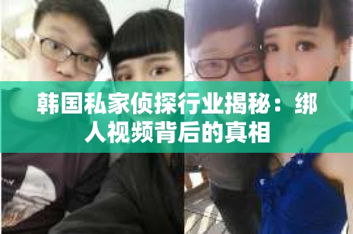 韩国私家侦探行业揭秘：绑人视频背后的真相