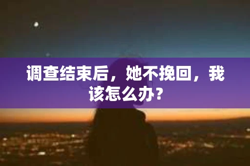 调查结束后,她不挽回,我该怎么办? 调查结束后,她不挽回,我该怎么办?