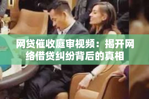 网贷催收庭审视频：揭开网络借贷纠纷背后的真相