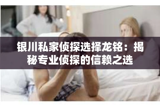 银川私家侦探选择龙铭：揭秘专业侦探的信赖之选