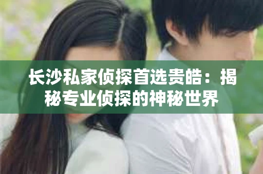 长沙私家侦探首选贵皓：揭秘专业侦探的神秘世界