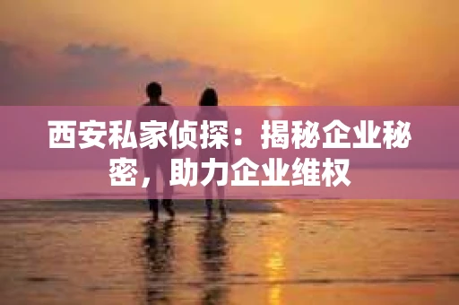 西安私家侦探：揭秘企业秘密，助力企业维权