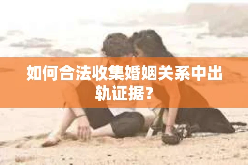 如何合法收集婚姻关系中出轨证据？