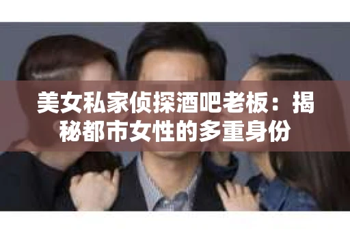 美女私家侦探酒吧老板：揭秘都市女性的多重身份