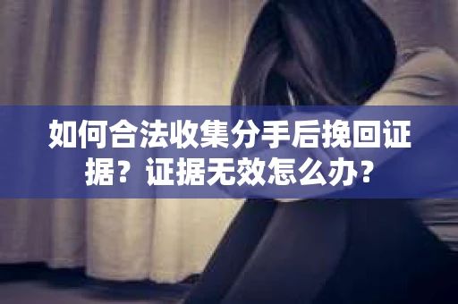 如何合法收集分手后挽回证据？证据无效怎么办？