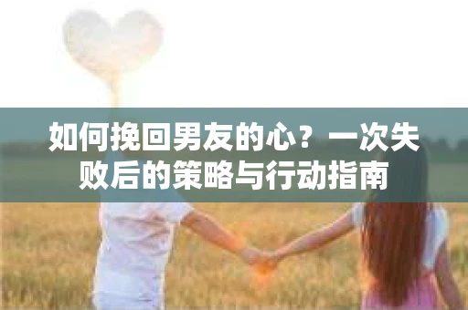 如何挽回男友的心？一次失败后的策略与行动指南
