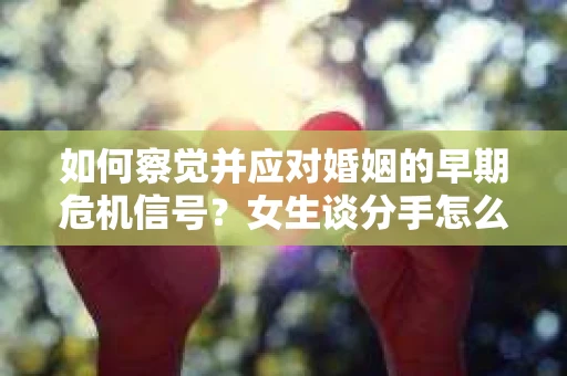 如何察觉并应对婚姻的早期危机信号？女生谈分手怎么挽回