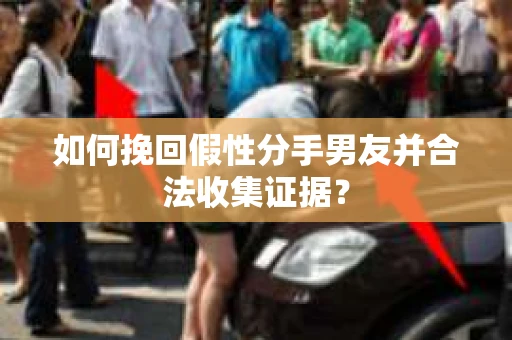 如何挽回假性分手男友并合法收集证据？