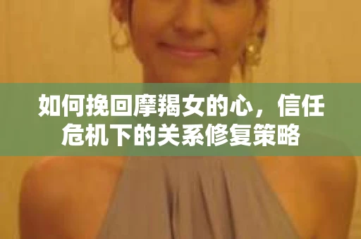 如何挽回摩羯女的心，信任危机下的关系修复策略