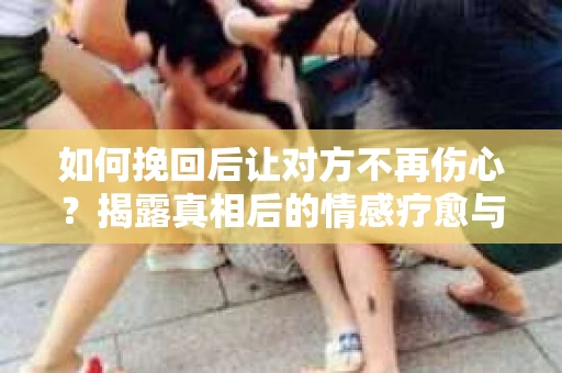 如何挽回后让对方不再伤心？揭露真相后的情感疗愈与前行计划