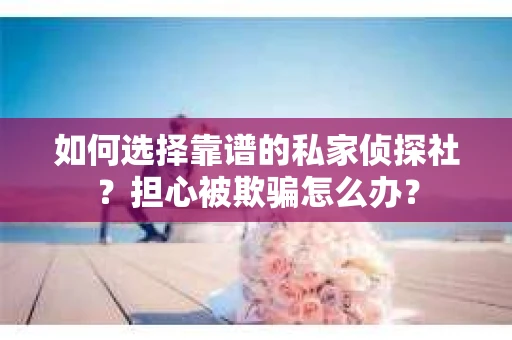 如何选择靠谱的私家侦探社？担心被欺骗怎么办？