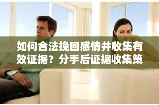 如何合法挽回感情并收集有效证据？分手后证据收集策略