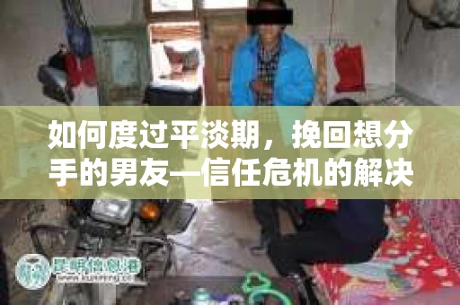 如何度过平淡期，挽回想分手的男友—信任危机的解决之道