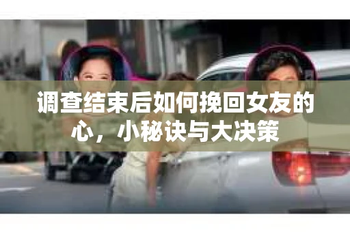 调查结束后如何挽回女友的心，小秘诀与大决策
