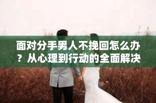 面对分手男人不挽回怎么办？从心理到行动的全面解决方案