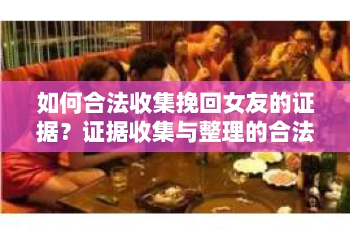 如何合法收集挽回女友的证据？证据收集与整理的合法策略怎么办？